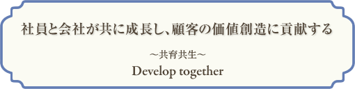  社員と会社が共に成長し、顧客の価値創造に貢献する
～共育共生～
Develop together 